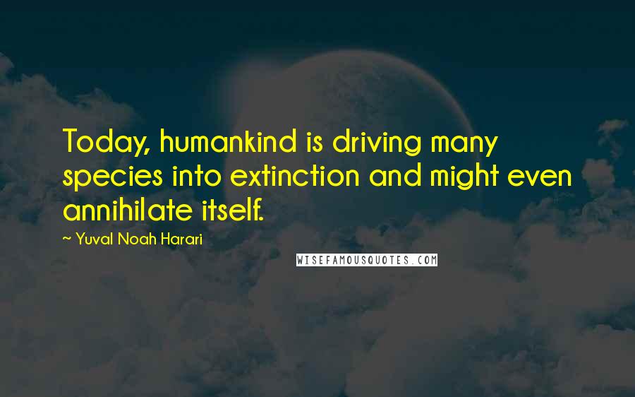 Yuval Noah Harari Quotes: Today, humankind is driving many species into extinction and might even annihilate itself.
