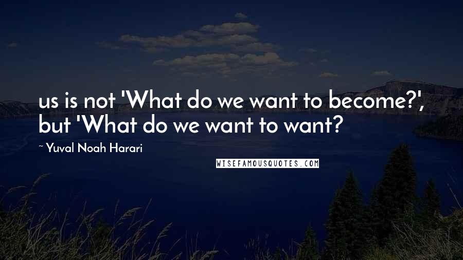 Yuval Noah Harari Quotes: us is not 'What do we want to become?', but 'What do we want to want?