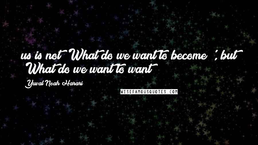 Yuval Noah Harari Quotes: us is not 'What do we want to become?', but 'What do we want to want?