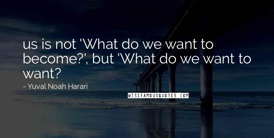 Yuval Noah Harari Quotes: us is not 'What do we want to become?', but 'What do we want to want?