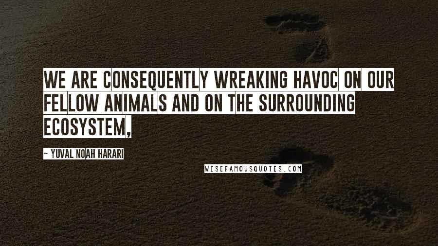 Yuval Noah Harari Quotes: We are consequently wreaking havoc on our fellow animals and on the surrounding ecosystem,