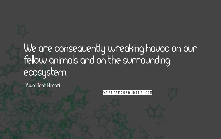 Yuval Noah Harari Quotes: We are consequently wreaking havoc on our fellow animals and on the surrounding ecosystem,