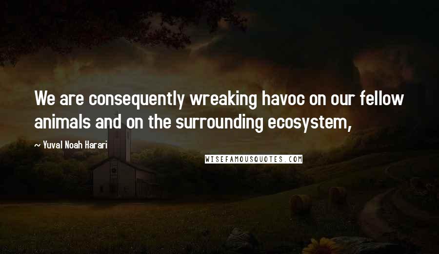 Yuval Noah Harari Quotes: We are consequently wreaking havoc on our fellow animals and on the surrounding ecosystem,