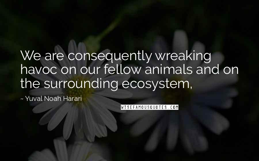 Yuval Noah Harari Quotes: We are consequently wreaking havoc on our fellow animals and on the surrounding ecosystem,