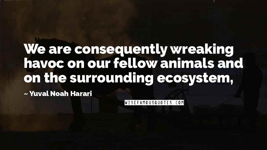 Yuval Noah Harari Quotes: We are consequently wreaking havoc on our fellow animals and on the surrounding ecosystem,