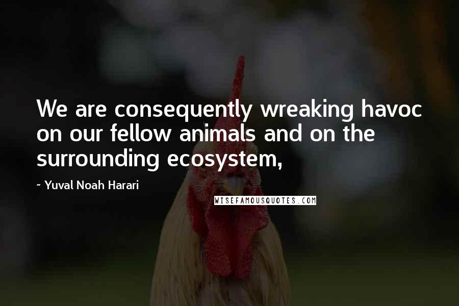 Yuval Noah Harari Quotes: We are consequently wreaking havoc on our fellow animals and on the surrounding ecosystem,