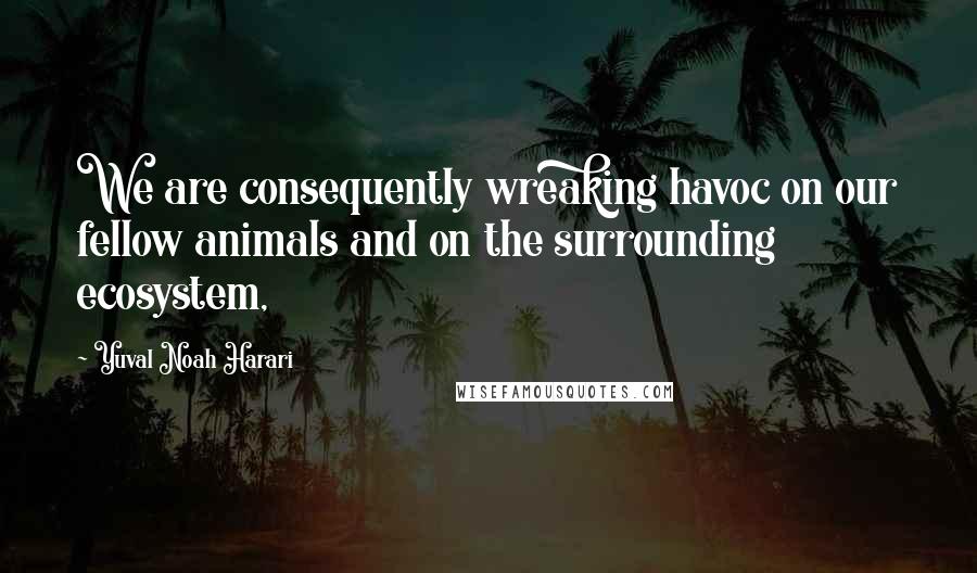 Yuval Noah Harari Quotes: We are consequently wreaking havoc on our fellow animals and on the surrounding ecosystem,