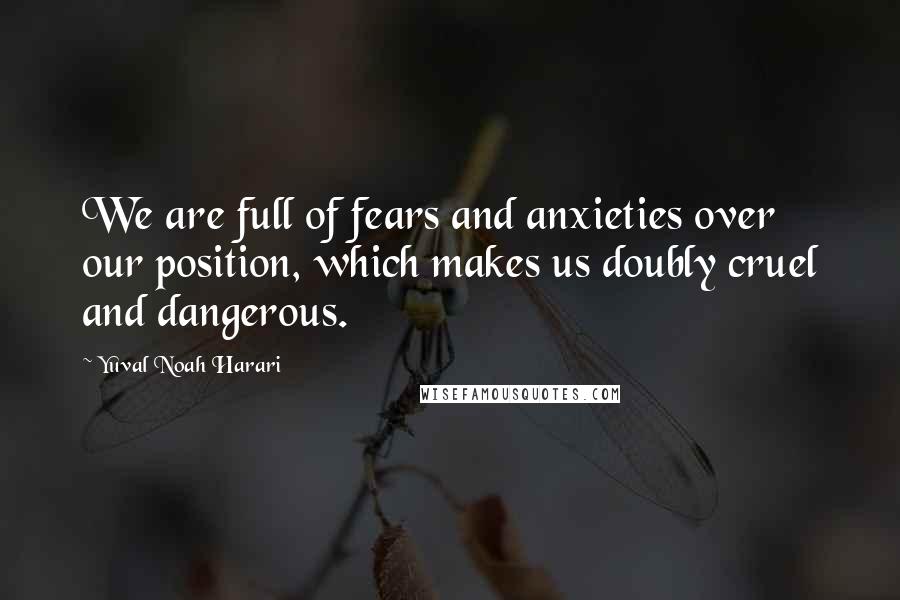 Yuval Noah Harari Quotes: We are full of fears and anxieties over our position, which makes us doubly cruel and dangerous.