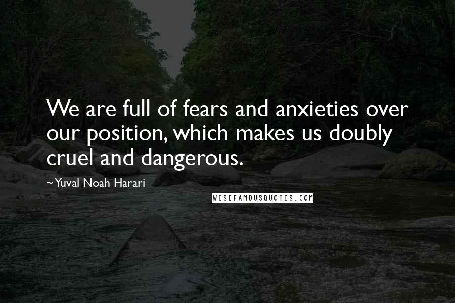 Yuval Noah Harari Quotes: We are full of fears and anxieties over our position, which makes us doubly cruel and dangerous.
