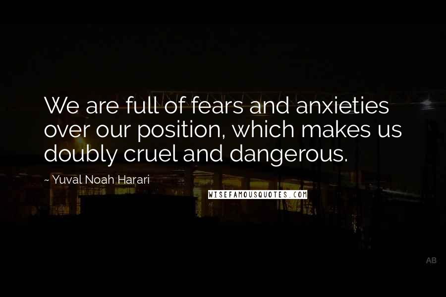 Yuval Noah Harari Quotes: We are full of fears and anxieties over our position, which makes us doubly cruel and dangerous.