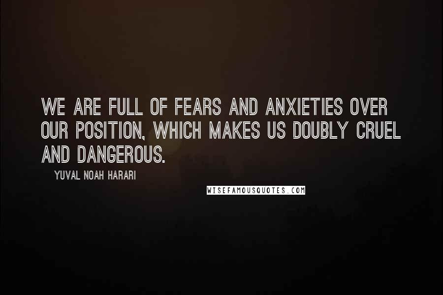 Yuval Noah Harari Quotes: We are full of fears and anxieties over our position, which makes us doubly cruel and dangerous.