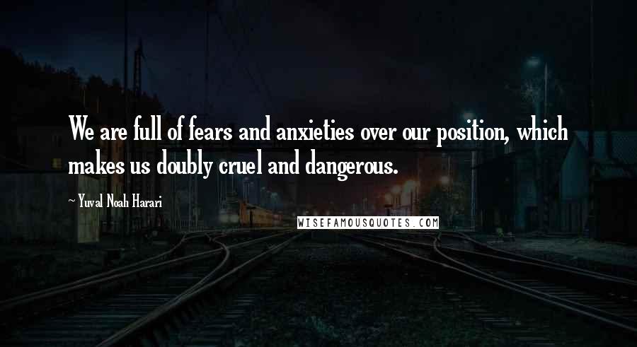 Yuval Noah Harari Quotes: We are full of fears and anxieties over our position, which makes us doubly cruel and dangerous.