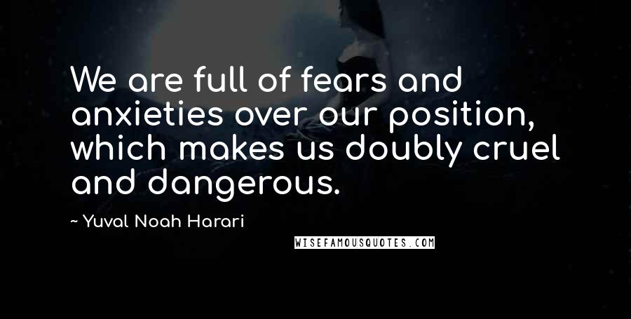 Yuval Noah Harari Quotes: We are full of fears and anxieties over our position, which makes us doubly cruel and dangerous.