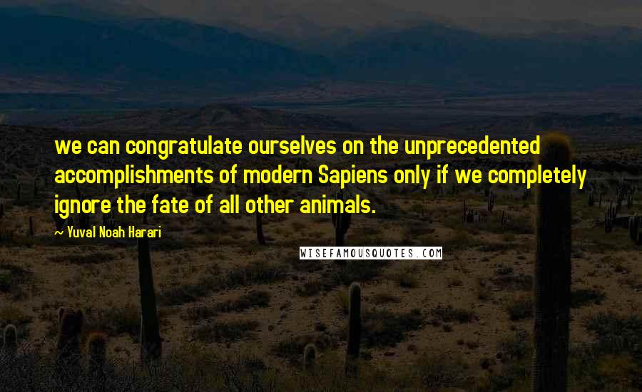 Yuval Noah Harari Quotes: we can congratulate ourselves on the unprecedented accomplishments of modern Sapiens only if we completely ignore the fate of all other animals.