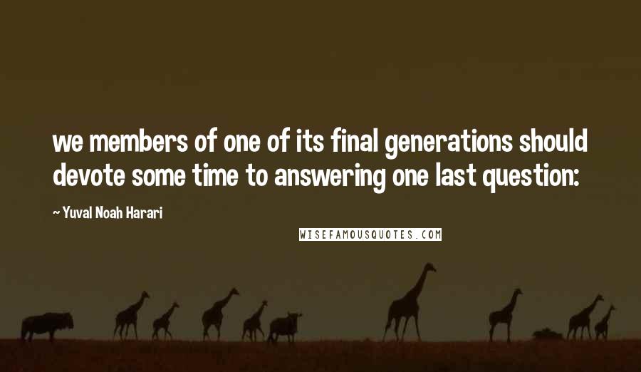 Yuval Noah Harari Quotes: we members of one of its final generations should devote some time to answering one last question: