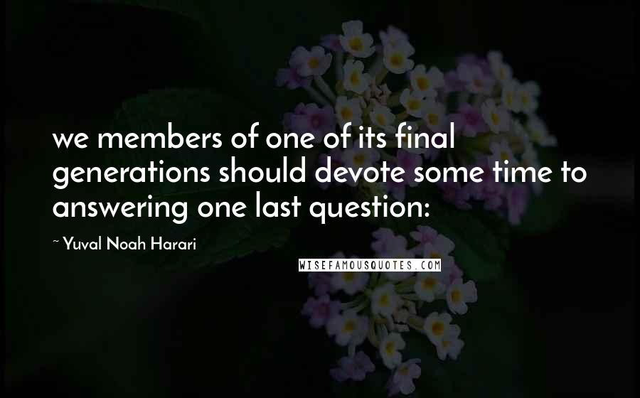 Yuval Noah Harari Quotes: we members of one of its final generations should devote some time to answering one last question: