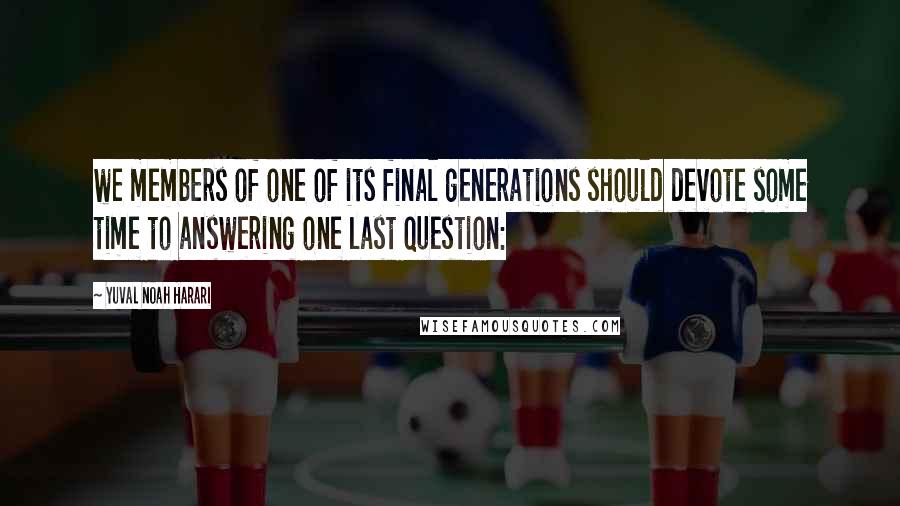 Yuval Noah Harari Quotes: we members of one of its final generations should devote some time to answering one last question: