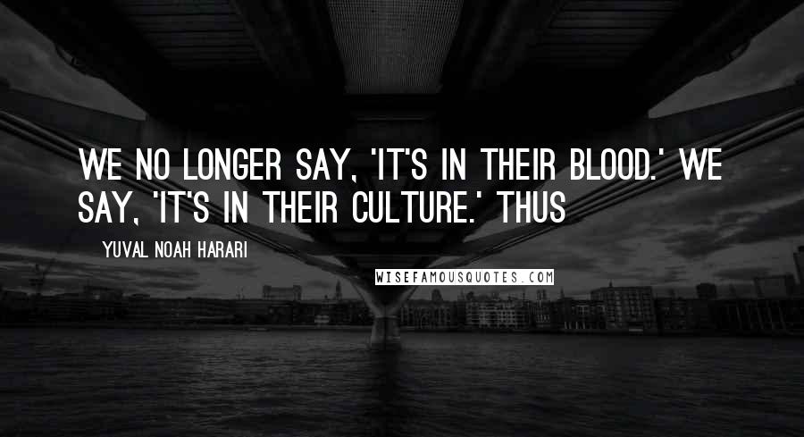 Yuval Noah Harari Quotes: We no longer say, 'It's in their blood.' We say, 'It's in their culture.' Thus