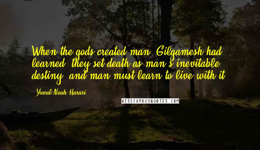 Yuval Noah Harari Quotes: When the gods created man, Gilgamesh had learned, they set death as man's inevitable destiny, and man must learn to live with it.