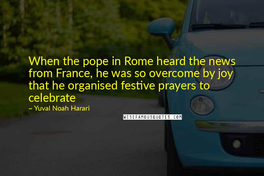Yuval Noah Harari Quotes: When the pope in Rome heard the news from France, he was so overcome by joy that he organised festive prayers to celebrate