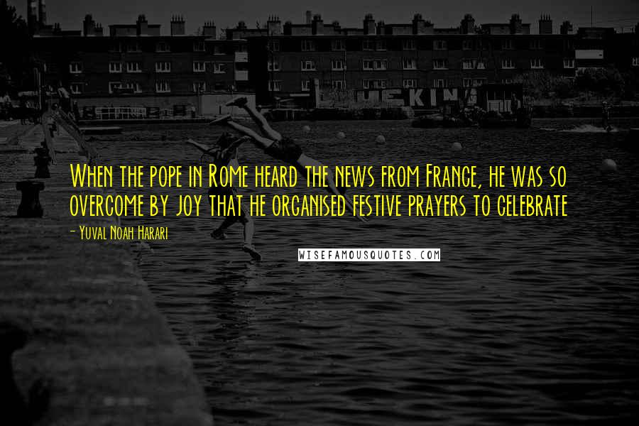 Yuval Noah Harari Quotes: When the pope in Rome heard the news from France, he was so overcome by joy that he organised festive prayers to celebrate
