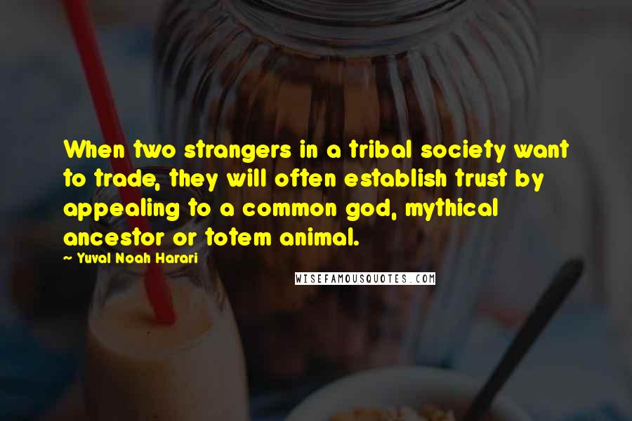 Yuval Noah Harari Quotes: When two strangers in a tribal society want to trade, they will often establish trust by appealing to a common god, mythical ancestor or totem animal.