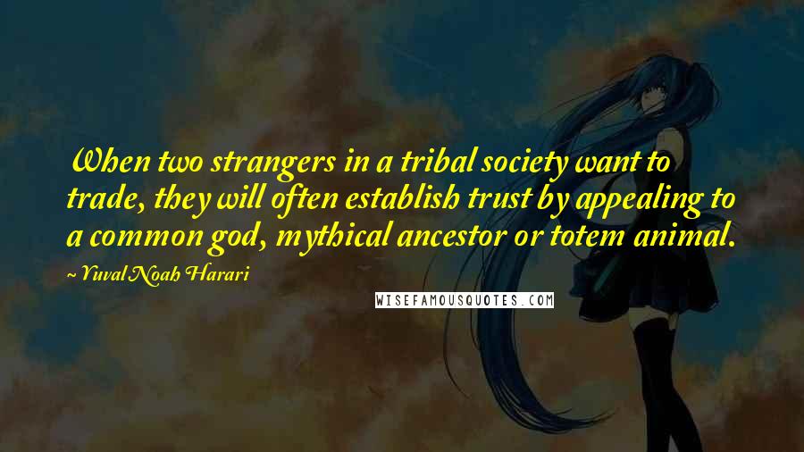 Yuval Noah Harari Quotes: When two strangers in a tribal society want to trade, they will often establish trust by appealing to a common god, mythical ancestor or totem animal.