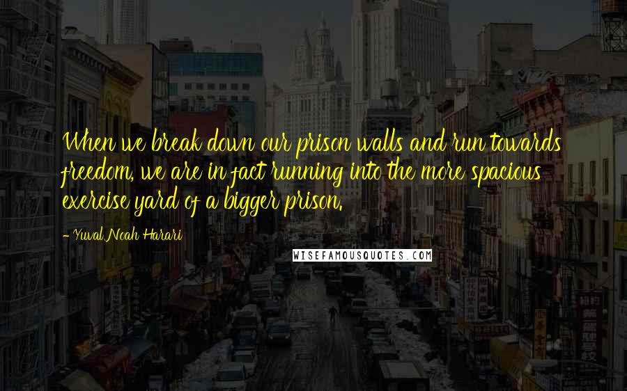 Yuval Noah Harari Quotes: When we break down our prison walls and run towards freedom, we are in fact running into the more spacious exercise yard of a bigger prison.