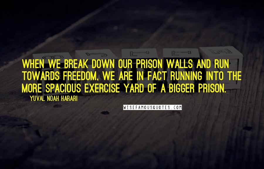 Yuval Noah Harari Quotes: When we break down our prison walls and run towards freedom, we are in fact running into the more spacious exercise yard of a bigger prison.