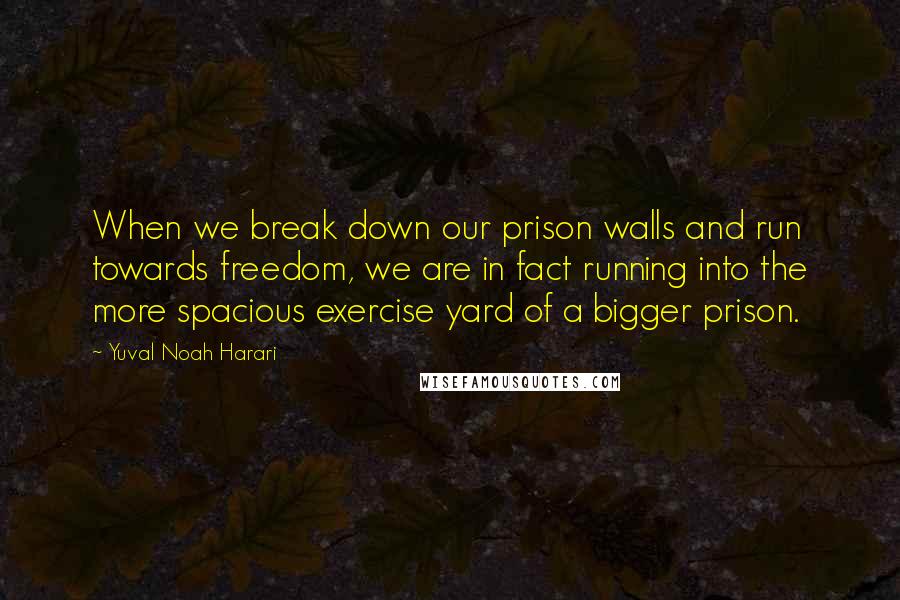 Yuval Noah Harari Quotes: When we break down our prison walls and run towards freedom, we are in fact running into the more spacious exercise yard of a bigger prison.