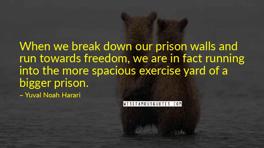 Yuval Noah Harari Quotes: When we break down our prison walls and run towards freedom, we are in fact running into the more spacious exercise yard of a bigger prison.