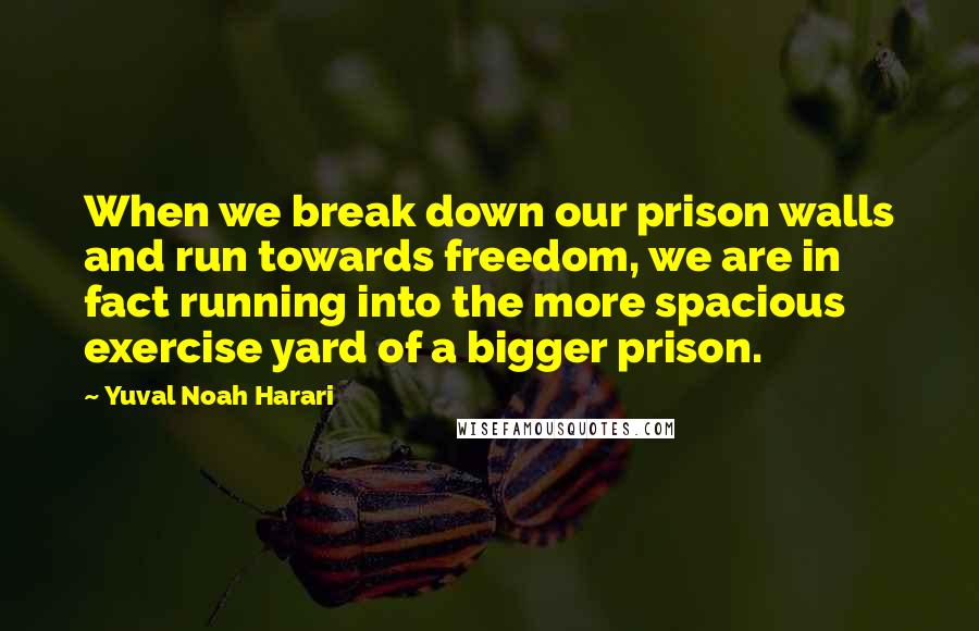 Yuval Noah Harari Quotes: When we break down our prison walls and run towards freedom, we are in fact running into the more spacious exercise yard of a bigger prison.