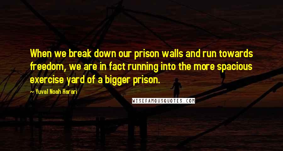 Yuval Noah Harari Quotes: When we break down our prison walls and run towards freedom, we are in fact running into the more spacious exercise yard of a bigger prison.