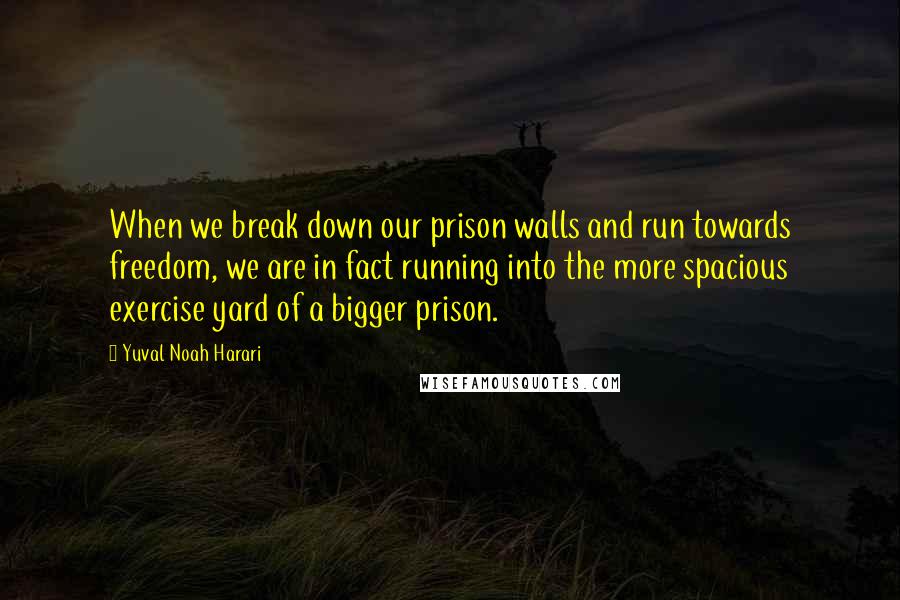 Yuval Noah Harari Quotes: When we break down our prison walls and run towards freedom, we are in fact running into the more spacious exercise yard of a bigger prison.