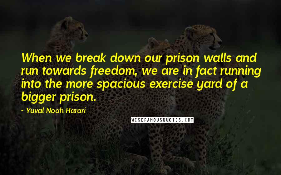 Yuval Noah Harari Quotes: When we break down our prison walls and run towards freedom, we are in fact running into the more spacious exercise yard of a bigger prison.