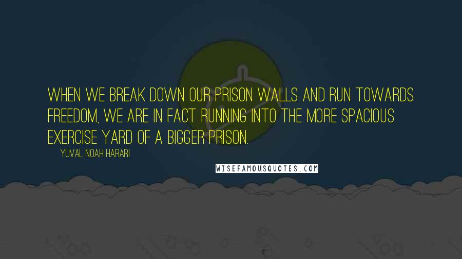 Yuval Noah Harari Quotes: When we break down our prison walls and run towards freedom, we are in fact running into the more spacious exercise yard of a bigger prison.