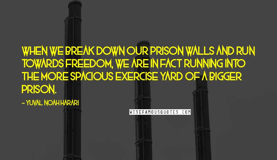 Yuval Noah Harari Quotes: When we break down our prison walls and run towards freedom, we are in fact running into the more spacious exercise yard of a bigger prison.