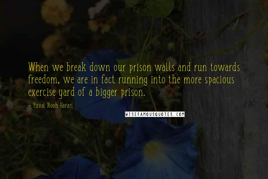 Yuval Noah Harari Quotes: When we break down our prison walls and run towards freedom, we are in fact running into the more spacious exercise yard of a bigger prison.