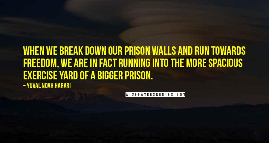 Yuval Noah Harari Quotes: When we break down our prison walls and run towards freedom, we are in fact running into the more spacious exercise yard of a bigger prison.