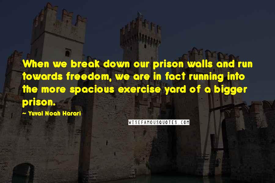 Yuval Noah Harari Quotes: When we break down our prison walls and run towards freedom, we are in fact running into the more spacious exercise yard of a bigger prison.