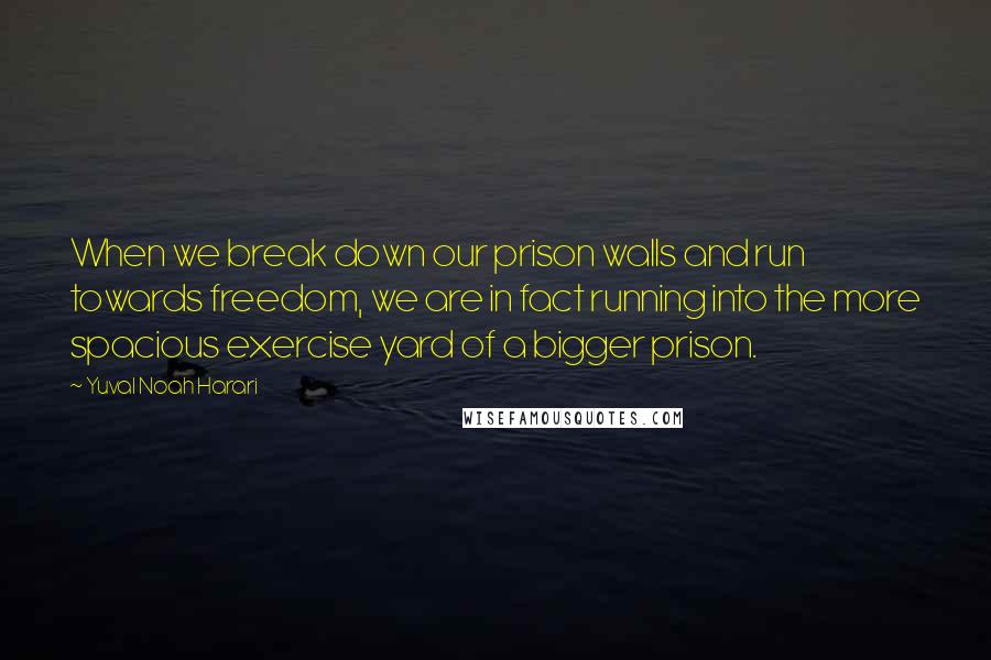 Yuval Noah Harari Quotes: When we break down our prison walls and run towards freedom, we are in fact running into the more spacious exercise yard of a bigger prison.