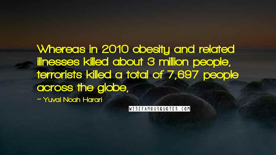 Yuval Noah Harari Quotes: Whereas in 2010 obesity and related illnesses killed about 3 million people, terrorists killed a total of 7,697 people across the globe,