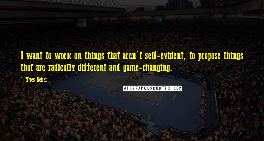 Yves Behar Quotes: I want to work on things that aren't self-evident, to propose things that are radically different and game-changing.