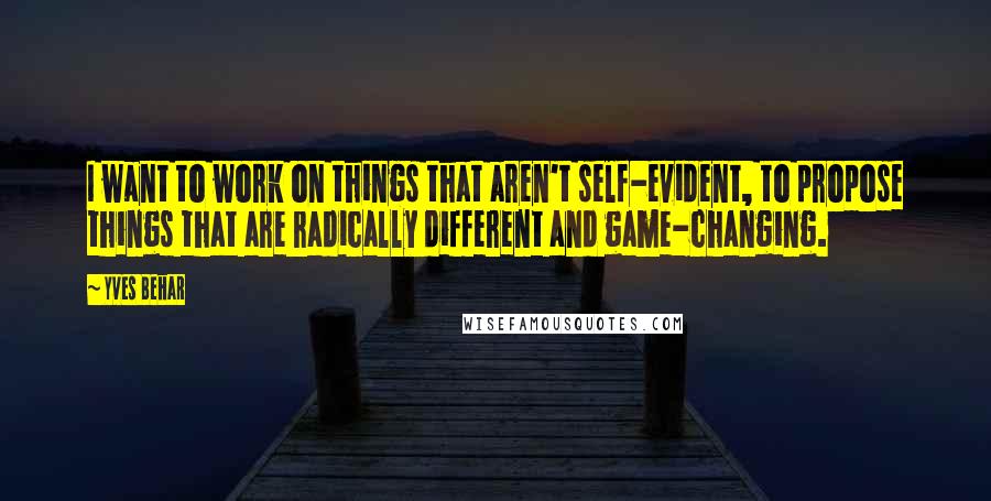 Yves Behar Quotes: I want to work on things that aren't self-evident, to propose things that are radically different and game-changing.