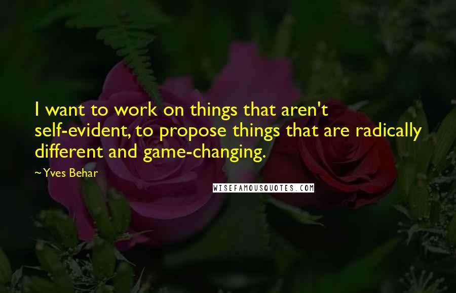 Yves Behar Quotes: I want to work on things that aren't self-evident, to propose things that are radically different and game-changing.