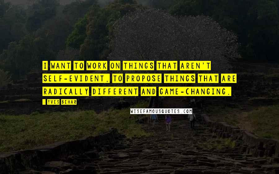 Yves Behar Quotes: I want to work on things that aren't self-evident, to propose things that are radically different and game-changing.
