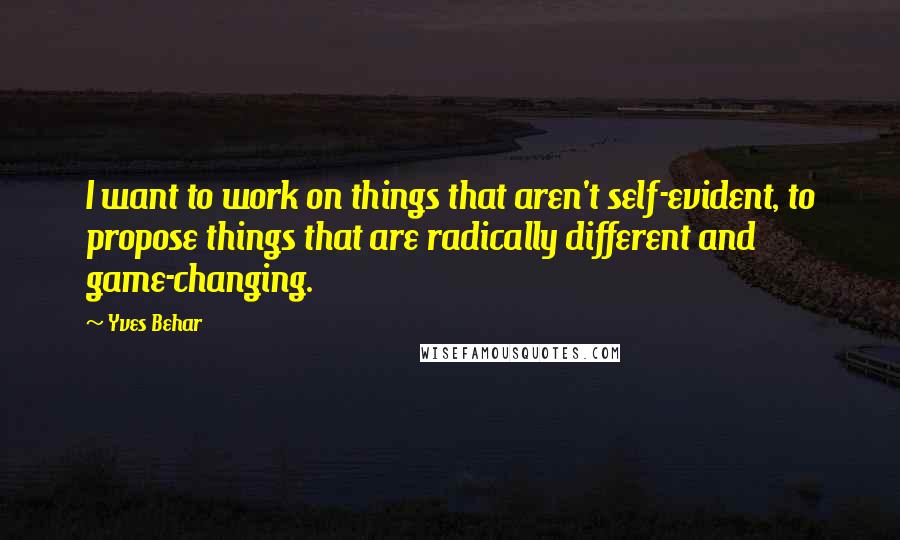 Yves Behar Quotes: I want to work on things that aren't self-evident, to propose things that are radically different and game-changing.