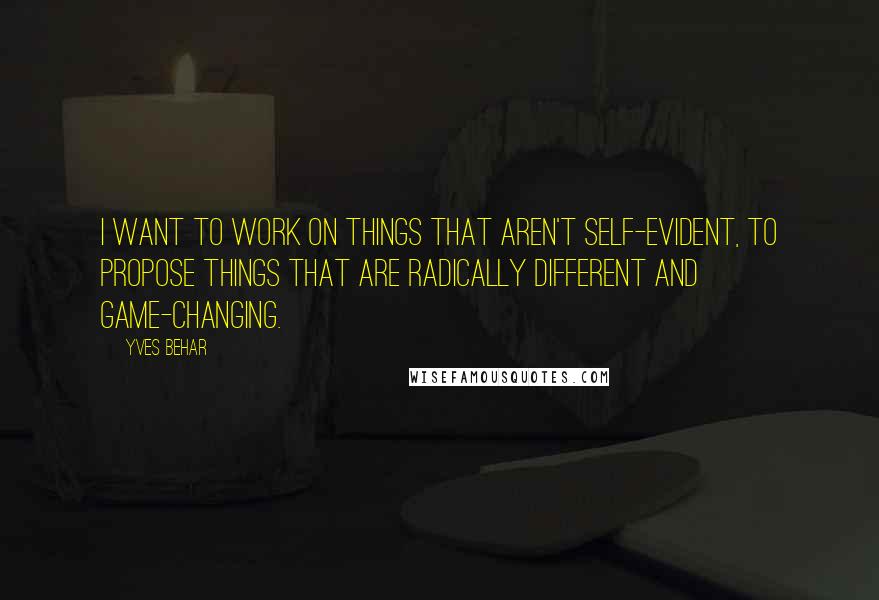 Yves Behar Quotes: I want to work on things that aren't self-evident, to propose things that are radically different and game-changing.