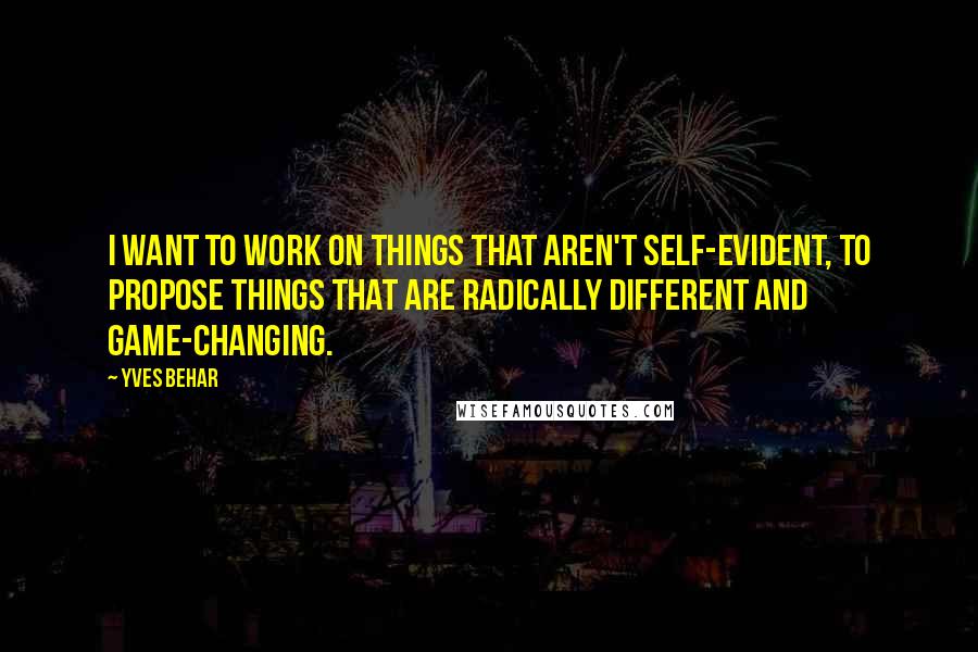 Yves Behar Quotes: I want to work on things that aren't self-evident, to propose things that are radically different and game-changing.