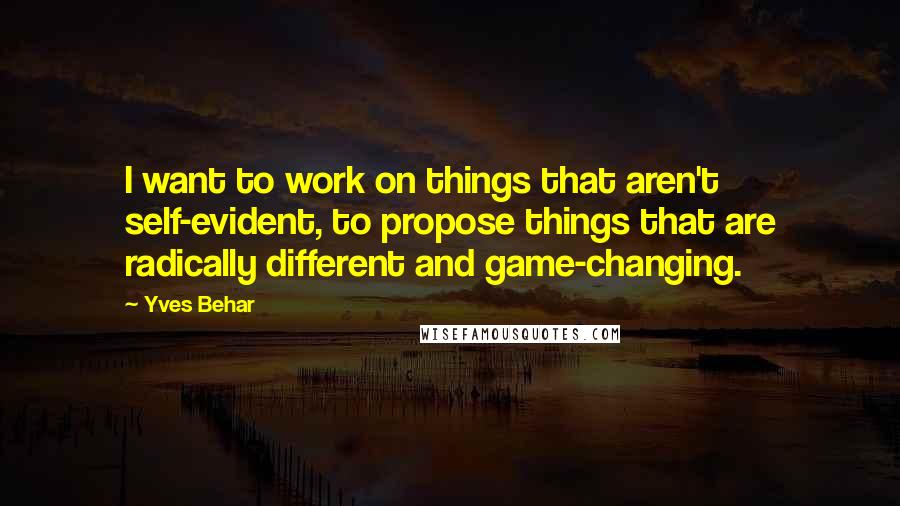 Yves Behar Quotes: I want to work on things that aren't self-evident, to propose things that are radically different and game-changing.